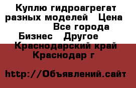 Куплю гидроагрегат разных моделей › Цена ­ 1 000 - Все города Бизнес » Другое   . Краснодарский край,Краснодар г.